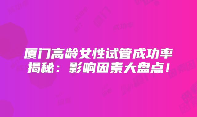 厦门高龄女性试管成功率揭秘：影响因素大盘点！