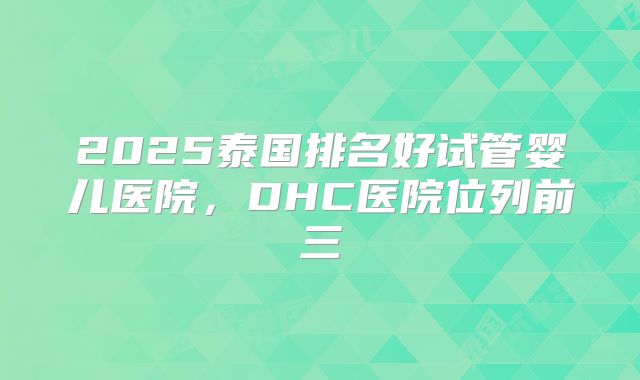 2025泰国排名好试管婴儿医院,DHC医院位列前三