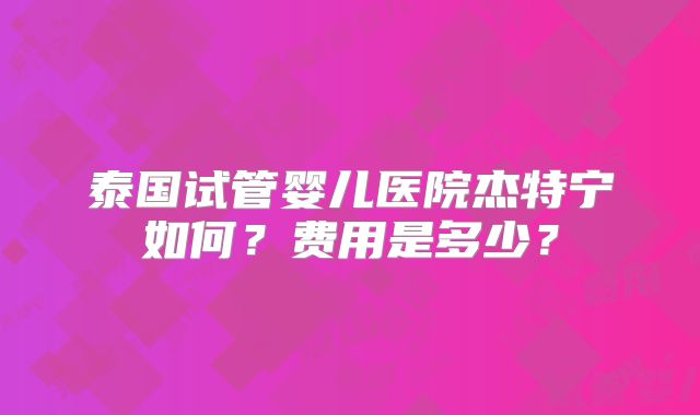 泰国试管婴儿医院杰特宁如何？费用是多少？