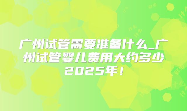 广州试管需要准备什么_广州试管婴儿费用大约多少2025年！