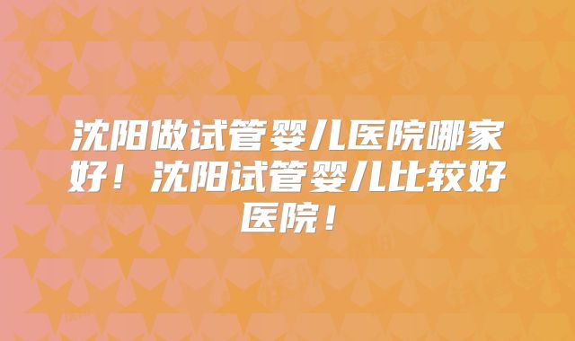 沈阳做试管婴儿医院哪家好!沈阳试管婴儿比较好医院!