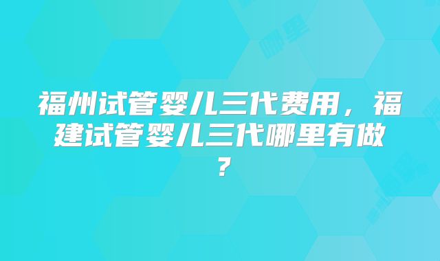 福州试管婴儿三代费用，福建试管婴儿三代哪里有做？