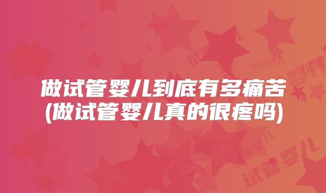 做试管婴儿到底有多痛苦(做试管婴儿真的很疼吗)
