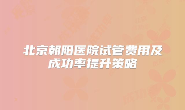 北京朝阳医院试管费用及成功率提升策略