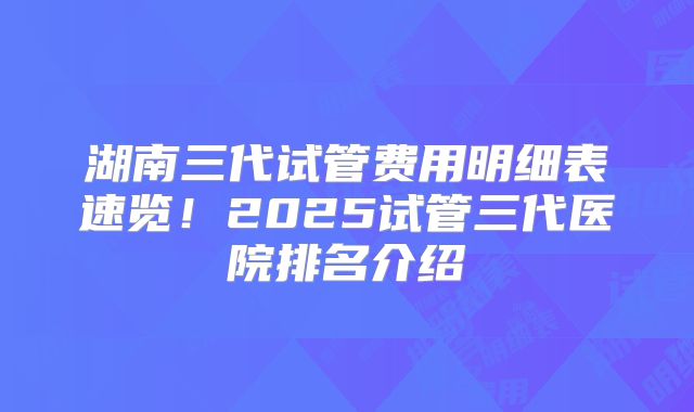 湖南三代试管费用明细表速览!2025试管三代医院排名介绍
