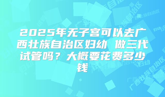 2025年无子宫可以去广西壮族自治区妇幼 做三代试管吗？大概要花费多少钱