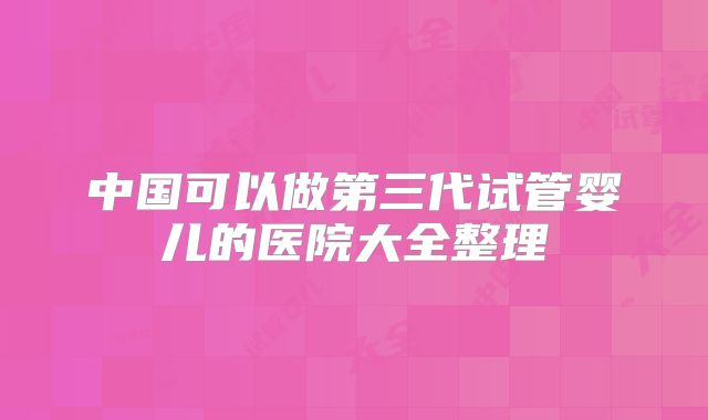 中国可以做第三代试管婴儿的医院大全整理