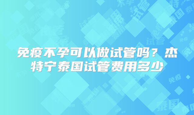 免疫不孕可以做试管吗？杰特宁泰国试管费用多少