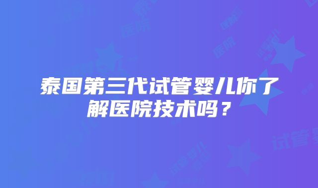 泰国第三代试管婴儿你了解医院技术吗？