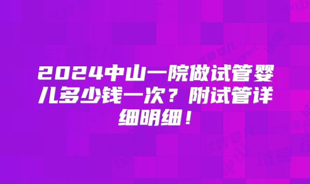 2024中山一院做试管婴儿多少钱一次？附试管详细明细！