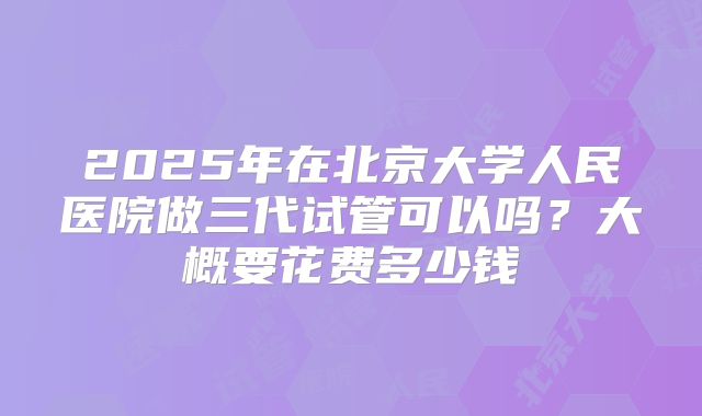 2025年在北京大学人民医院做三代试管可以吗？大概要花费多少钱
