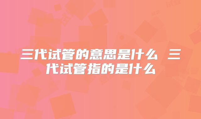 三代试管的意思是什么 三代试管指的是什么