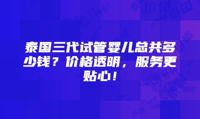 泰国三代试管婴儿总共多少钱？价格透明，服务更贴心！