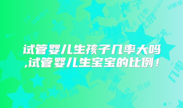 试管婴儿生孩子几率大吗,试管婴儿生宝宝的比例！