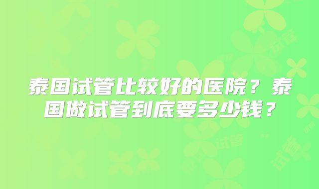 泰国试管比较好的医院？泰国做试管到底要多少钱？
