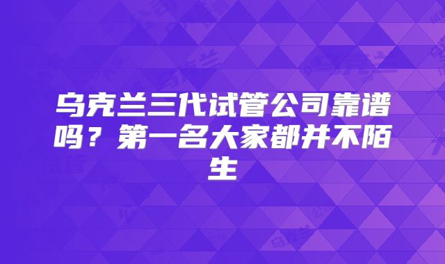 乌克兰三代试管公司靠谱吗?第一名大家都并不陌生