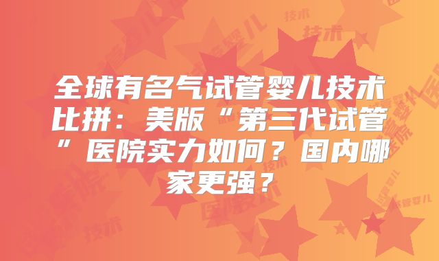 全球有名气试管婴儿技术比拼：美版“第三代试管”医院实力如何？国内哪家更强？