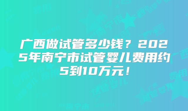 广西做试管多少钱？2025年南宁市试管婴儿费用约5到10万元！
