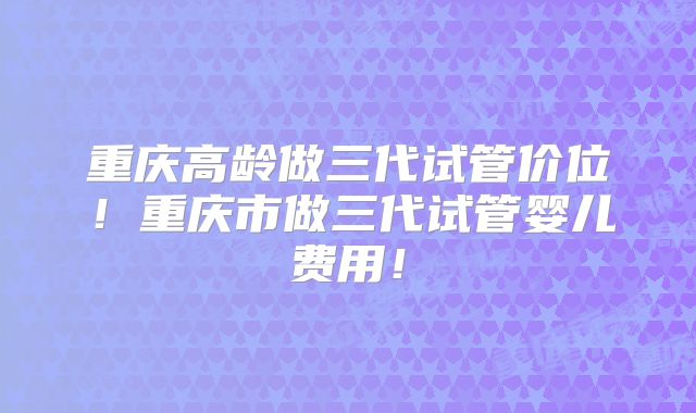 重庆高龄做三代试管价位!重庆市做三代试管婴儿费用!