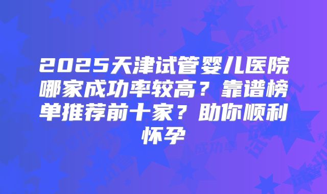 2025天津试管婴儿医院哪家成功率较高？靠谱榜单推荐前十家？助你顺利怀孕