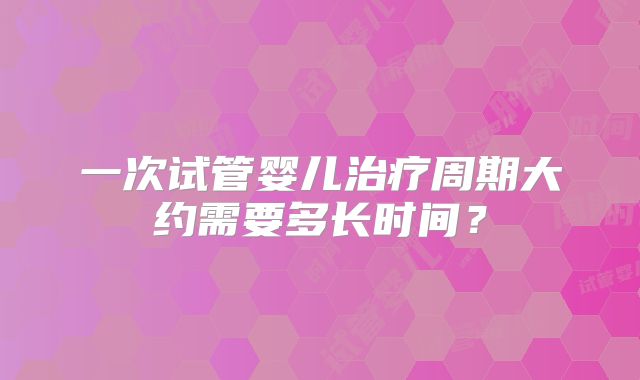 一次试管婴儿治疗周期大约需要多长时间？