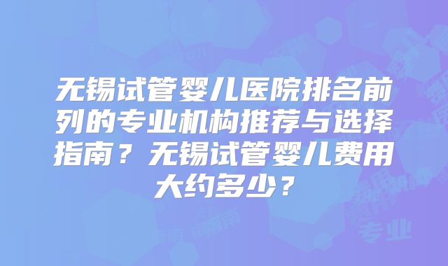 无锡试管婴儿医院排名前列的专业机构推荐与选择指南？无锡试管婴儿费用大约多少？