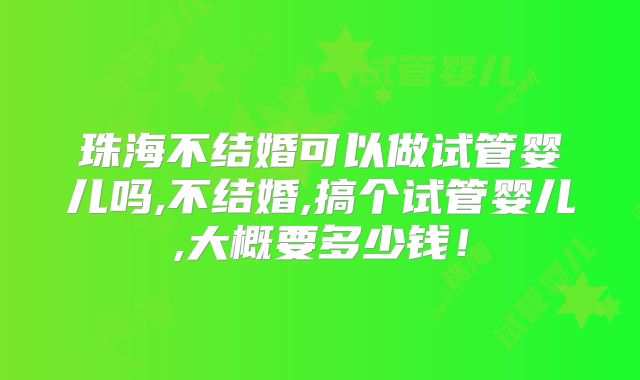 珠海不结婚可以做试管婴儿吗,不结婚,搞个试管婴儿,大概要多少钱!
