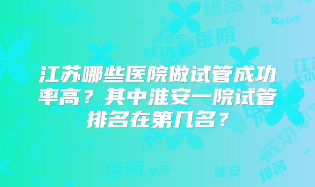 江苏哪些医院做试管成功率高？其中淮安一院试管排名在第几名？