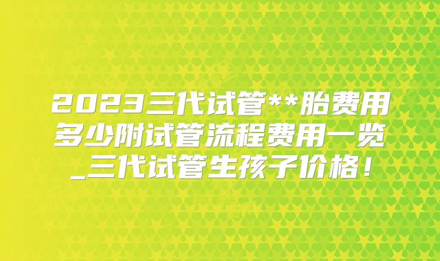 2023三代试管**胎费用多少附试管流程费用一览_三代试管生孩子价格!