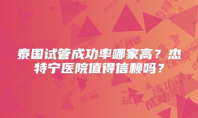 泰国试管成功率哪家高？杰特宁医院值得信赖吗？