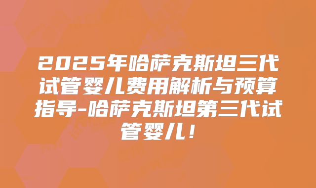 2025年哈萨克斯坦三代试管婴儿费用解析与预算指导-哈萨克斯坦第三代试管婴儿！