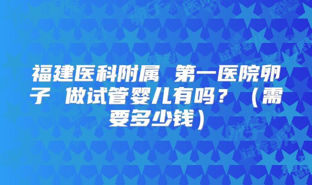 福建医科附属 第一医院卵子 做试管婴儿有吗?(需要多少钱)