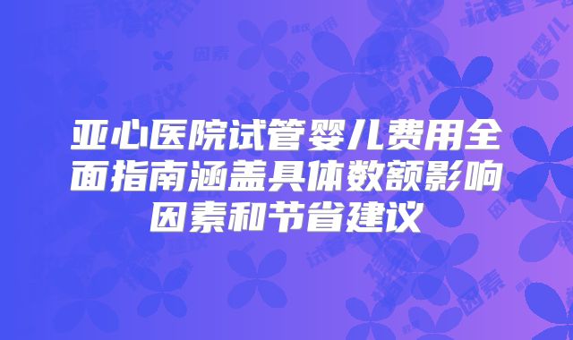 亚心医院试管婴儿费用全面指南涵盖具体数额影响因素和节省建议