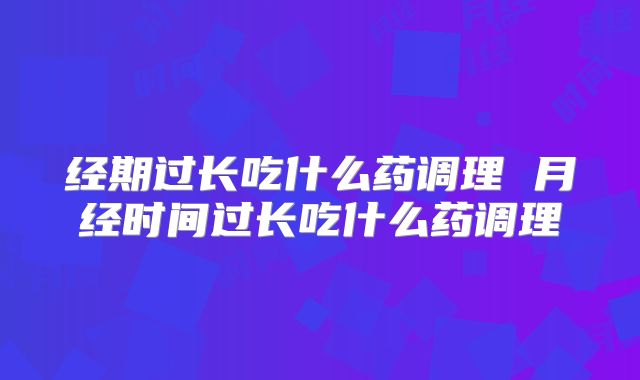 经期过长吃什么药调理 月经时间过长吃什么药调理
