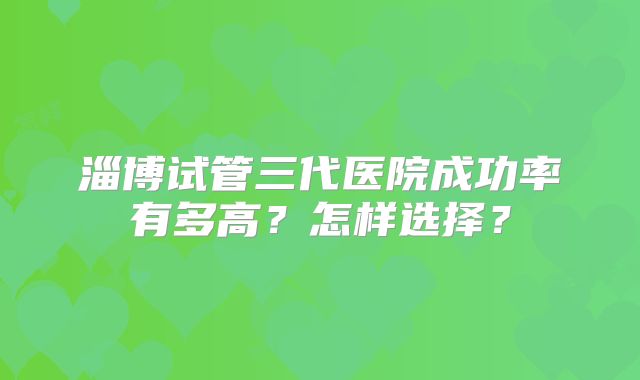 淄博试管三代医院成功率有多高？怎样选择？