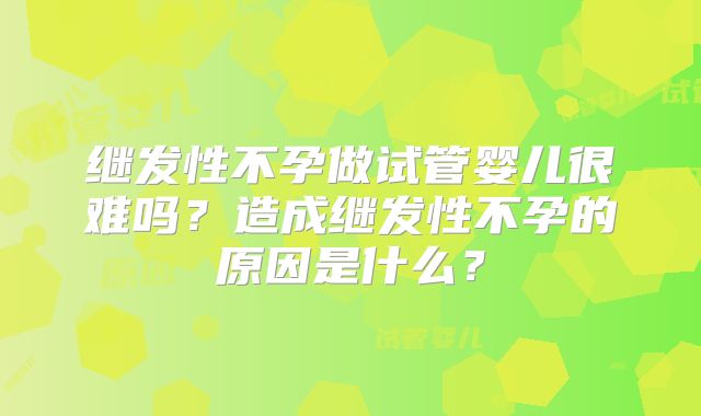 继发性不孕做试管婴儿很难吗？造成继发性不孕的原因是什么？