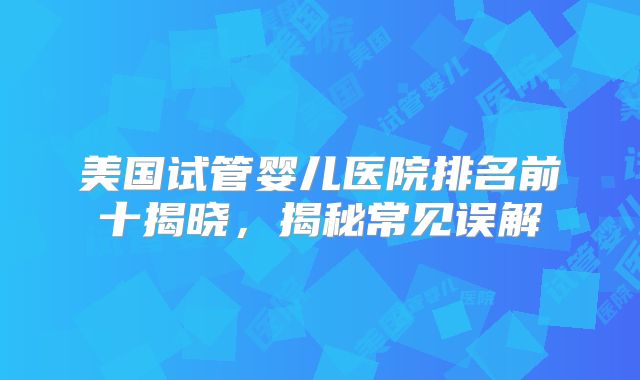 美国试管婴儿医院排名前十揭晓，揭秘常见误解