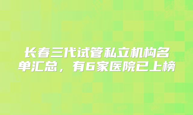 长春三代试管私立机构名单汇总,有6家医院已上榜