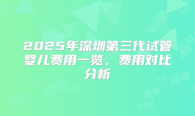 2025年深圳第三代试管婴儿费用一览，费用对比分析
