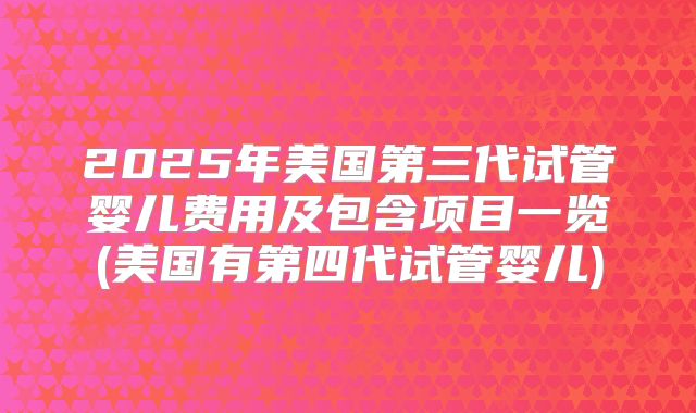 2025年美国第三代试管婴儿费用及包含项目一览(美国有第四代试管婴儿)