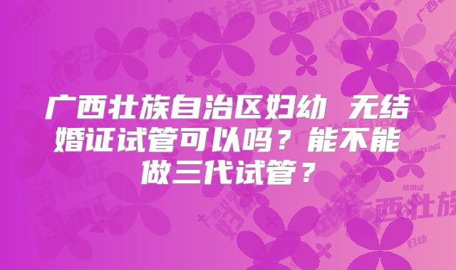 广西壮族自治区妇幼 无结婚证试管可以吗？能不能做三代试管？