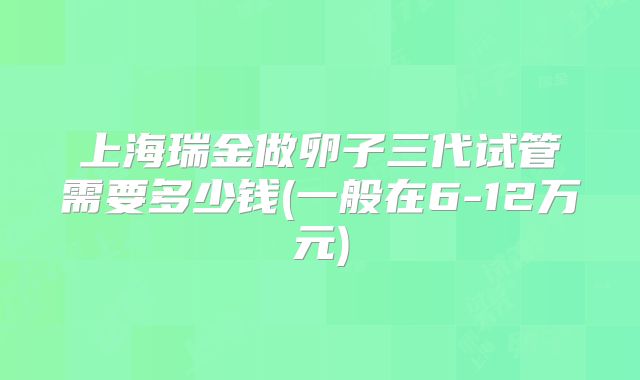 上海瑞金做卵子三代试管需要多少钱(一般在6-12万元)