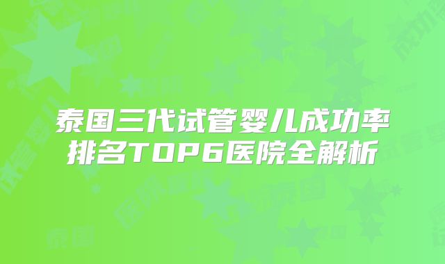 泰国三代试管婴儿成功率排名TOP6医院全解析