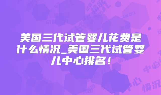 美国三代试管婴儿花费是什么情况_美国三代试管婴儿中心排名!