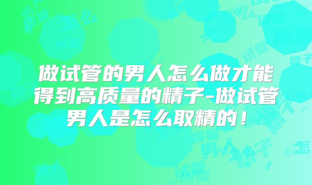 做试管的男人怎么做才能得到高质量的精子-做试管男人是怎么取精的！