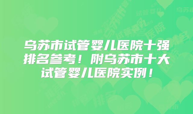 乌苏市试管婴儿医院十强排名参考！附乌苏市十大试管婴儿医院实例！