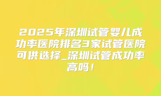 2025年深圳试管婴儿成功率医院排名3家试管医院可供选择_深圳试管成功率高吗!