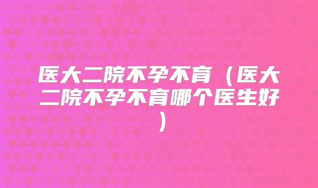 医大二院不孕不育(医大二院不孕不育哪个医生好)