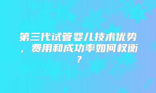 第三代试管婴儿技术优势，费用和成功率如何权衡？