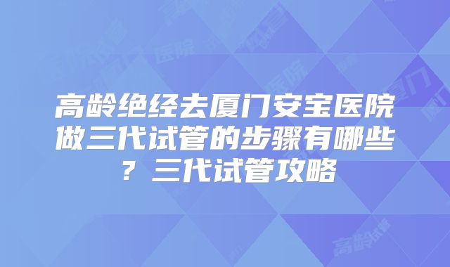 高龄绝经去厦门安宝医院做三代试管的步骤有哪些？三代试管攻略